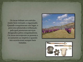 Os incas tinham um exército
muito bem treinado e organizado.
Quando conquistavam um lugar, o
povo era submetido à tributação
pela qual prestavam serviços
designados pelos conquistadores.
Os incas encorajavam as pessoas a
se juntarem ao império e quando
isto ocorria eram sempre bem
tratadas.
 
