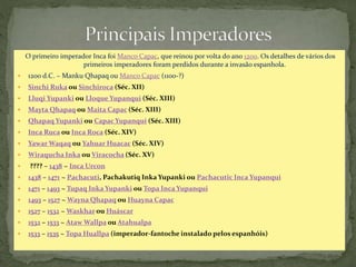 O primeiro imperador Inca foi Manco Capac, que reinou por volta do ano 1200. Os detalhes de vários dos
primeiros imperadores foram perdidos durante a invasão espanhola.
 1200 d.C. ~ Manku Qhapaq ou Manco Capac (1100-?)
 Sinchi Ruka ou Sinchiroca (Séc. XII)
 Lluqi Yupanki ou Lloque Yupanqui (Séc. XIII)
 Mayta Qhapaq ou Maita Capac (Séc. XIII)
 Qhapaq Yupanki ou Capac Yupanqui (Séc. XIII)
 Inca Ruca ou Inca Roca (Séc. XIV)
 Yawar Waqaq ou Yahuar Huacac (Séc. XIV)
 Wiraqucha Inka ou Viracocha (Séc. XV)
 ???? – 1438 ~ Inca Urcon
 1438 – 1471 ~ Pachacuti, Pachakutiq Inka Yupanki ou Pachacutic Inca Yupanqui
 1471 – 1493 ~ Tupaq Inka Yupanki ou Topa Inca Yupanqui
 1493 – 1527 ~ Wayna Qhapaq ou Huayna Capac
 1527 – 1532 ~ Waskhar ou Huáscar
 1532 – 1533 ~ Ataw Wallpa ou Atahualpa
 1533 – 1535 ~ Topa Huallpa (imperador-fantoche instalado pelos espanhóis)
 