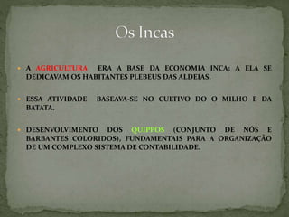  A AGRICULTURA ERA A BASE DA ECONOMIA INCA; A ELA SE
DEDICAVAM OS HABITANTES PLEBEUS DAS ALDEIAS.
 ESSA ATIVIDADE BASEAVA-SE NO CULTIVO DO O MILHO E DA
BATATA.
 DESENVOLVIMENTO DOS QUIPPOS (CONJUNTO DE NÓS E
BARBANTES COLORIDOS), FUNDAMENTAIS PARA A ORGANIZAÇÃO
DE UM COMPLEXO SISTEMA DE CONTABILIDADE.
 