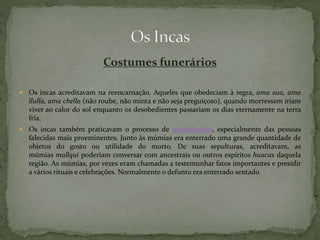 Costumes funerários
 Os incas acreditavam na reencarnação. Aqueles que obedeciam à regra, ama sua, ama
llulla, ama chella (não roube, não minta e não seja preguiçoso), quando morressem iriam
viver ao calor do sol enquanto os desobedientes passariam os dias eternamente na terra
fria.
 Os incas também praticavam o processo de mumificação, especialmente das pessoas
falecidas mais proeminentes. Junto às múmias era enterrado uma grande quantidade de
objetos do gosto ou utilidade do morto. De suas sepulturas, acreditavam, as
múmias mallqui poderiam conversar com ancestrais ou outros espíritos huacas daquela
região. As múmias, por vezes eram chamadas a testemunhar fatos importantes e presidir
a vários rituais e celebrações. Normalmente o defunto era enterrado sentado
 