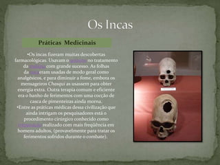 •Os incas fizeram muitas descobertas
farmacológicas. Usavam o quinino no tratamento
da malária com grande sucesso. As folhas
da cocaeram usadas de modo geral como
analgésicos, e para diminuir a fome, embora os
mensageiros Chasqui as usassem para obter
energia extra. Outra terapia comum e eficiente
era o banho de ferimentos com uma cocção de
casca de pimenteiras ainda morna.
•Entre as práticas médicas dessa civilização que
ainda intrigam os pesquisadores está o
procedimento cirúrgico conhecido como
trepanação realizado com mais freqüência em
homens adultos, (provavelmente para tratar os
ferimentos sofridos durante o combate).
Práticas Medicinais
 