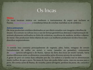 Música
Os incas tocavam música em tambores e instrumentos de sopro que incluem as
flautas, flauta de pan, quena e trombetas feitas de conchas marinhas ou de cerâmica.
Arte e artesanato
Os incas produziam artefatos destinados ao uso diário ornados com imagens e detalhes de
deuses. Era comum na cultura inca o uso de formas geométricas abstratas e representação de
animais altamente estilizados no feitio de cerâmicas, esculturas de madeira, tecidos e objetos
de metal. Eles produziam belos objetos de ouro e as mulheres produziam tecidos finos com
desenhos surpreendentes.
Culinária
A comida inca consistia principalmente de vegetais, pães, bolos, mingaus de cereais
(notadamente de milho ou aveia), e carne (assados ou guisados), comumente
de caititus(porcos selvagens) e de lhama. Apesar da dieta dos incas ser muito variada, havia
muitas diferenças entre os alimentos consumidos pelos diversos setores da sociedade.
A gente do povo só comia duas refeições por dia. Os nobres e a família real se alimentavam
muito melhor do que o povo. Na mesa do Inca não podia faltar carne, mas era escassa para o
povo. Ele comia carne de lhama, de vicunha, patos selvagens, perdizes da puna, rãs, caracóis e
peixe
 