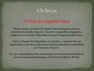 O Fim do Império Inca
Muitas vezes a sucessão do império gerava disputas entre os
membros da família imperial. Quando os espanhóis chegaram a
região inca, os irmãos Atahualpa e Huascár brigavam pelo trono.
Com a Chegada dos Espanhóis na América, o Império Inca se
fragmentou ao ser derrotado pelos militares espanhóis comandada
por “Francisco Pizarro”.
Em 1911, arqueólogos norte-americanos encontraram uma fortaleza
inca nas montanhas peruanas, a fortaleza de Machu-Picchu.
 