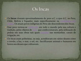  Os Incas viveram aproximadamente de 3000 a.C. a 1500 d.C. no Peru,
Chile, Bolívia e Equador, mais especificamente na Cordilheira dos
Andes. Os atuais povos indígenas do Peru são descendentes dos Incas.
 Esse povo tornou-se conhecido em todo o mundo pela sua cultura e
tradição, pelos objetos de ouro que confeccionavam, pela utilização de
pedras em suas obras tais quais estradas nas montanhas, canais de
irrigação, etc.
 Os Incas eram politeístas, ou seja, acreditavam em vários deuses como
o trovão, a lua, o mar, o sol, etc. Sacrificavam animais e humanos em
honra aos deuses que cultuavam.
 
