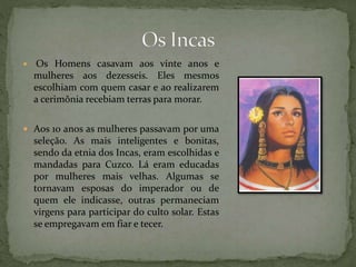  Os Homens casavam aos vinte anos e
mulheres aos dezesseis. Eles mesmos
escolhiam com quem casar e ao realizarem
a cerimônia recebiam terras para morar.
 Aos 10 anos as mulheres passavam por uma
seleção. As mais inteligentes e bonitas,
sendo da etnia dos Incas, eram escolhidas e
mandadas para Cuzco. Lá eram educadas
por mulheres mais velhas. Algumas se
tornavam esposas do imperador ou de
quem ele indicasse, outras permaneciam
virgens para participar do culto solar. Estas
se empregavam em fiar e tecer.
 