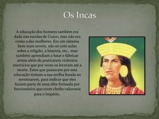 A educação dos homens também era
dada nas escolas de Cuzco, mas não era
como a das mulheres. Era um sistema
bem mais severo, não só com aulas
sobre a religião, a história, etc., mas
também aprendiam a lutar e fabricar
armas além de praticarem violentos
exercícios que por vezes os levavam até a
morte. Estes que passavam por esta
educação tinham a sua orelha furada ao
terminarem, para indicar que eles
faziam parte de uma elite formada por
funcionários que eram chefes valorosos
para o Império.
 