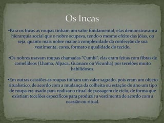 •Para os Incas as roupas tinham um valor fundamental, elas demonstravam a
hierarquia social que o nobre ocupava, tendo o mesmo efeito das jóias, ou
seja, quanto mais nobre maior a complexidade da confecção de sua
vestimenta, cores, formato e qualidade do tecido.
•Os nobres usavam roupas chamadas “Cumbi”, elas eram feitas com fibras de
camelídeos (Lhama, Alpaca, Guanaco ou Vicunha) por tecelões muito
habilidosos.
•Em outras ocasiões as roupas tinham um valor sagrado, pois eram um objeto
ritualístico, de acordo com a mudança da colheita ou estação do ano um tipo
de roupa era usado para realizar o ritual de passagem de ciclo, de forma que
existiam tecelões específicos para produzir a vestimenta de acordo com a
ocasião ou ritual.
 