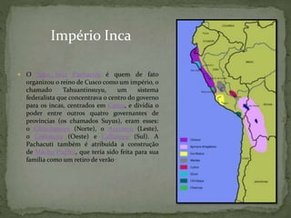  O Sapa Inca Pachacuti é quem de fato
organizou o reino de Cusco como um império, o
chamado Tahuantinsuyu, um sistema
federalista que concentrava o centro do governo
para os incas, centrados em Cusco, e dividia o
poder entre outros quatro governantes de
províncias (os chamados Suyus), eram esses:
o Chinchasuyu (Norte), o Antisuyu (Leste),
o Contisuyu (Oeste) e Collasuyu (Sul). A
Pachacuti também é atribuída a construção
de Machu Picchu, que teria sido feita para sua
família como um retiro de verão .
Império Inca
 