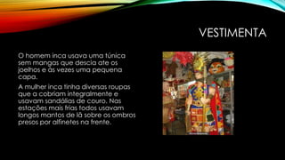 VESTIMENTA
O homem inca usava uma túnica
sem mangas que descia ate os
joelhos e às vezes uma pequena
capa.
A mulher inca tinha diversas roupas
que a cobriam integralmente e
usavam sandálias de couro. Nas
estações mais frias todos usavam
longos mantos de lã sobre os ombros
presos por alfinetes na frente.
 