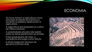 ECONOMIA
Os incas tinham a agricultura como
principal atividade econômica e
somente os plebeus dedicavam a
agricultura.
A agricultura era baseada no cultivo
de milho e batata.
A propriedade privada não existia
assim as terras pertenciam ao Estado
Caso produzissem de mais, o
excedente era pago como tributo
E ainda pagavam serviços ao
governo (corveia real)
 