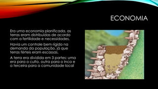 ECONOMIA
Era uma economia planificada, as
terras eram distribuídas de acordo
com a fertilidade e necessidades.
Havia um controle bem rígido na
demanda da população, já que
terras férteis eram escassas.
A terra era dividida em 3 partes: uma
era para o culto, outra para o Inca e
a terceira para a comunidade local
 