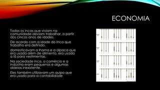 ECONOMIA
Todos os incas que viviam na
comunidade deviam trabalhar, a partir
dos cincos anos de idades.
De acordo com a idade do Inca que
trabalho era definido.
domesticavam a lhama e a alpaca que
era usada além de alimento, era usada
a lã para vestimentas.
Na sociedade inca, o comércio e a
indústria eram pequenos e algumas
aldeias inexistente.
Eles também utilizavam um quipo que
era usado para a contabilidade
 