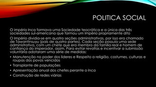POLITICA SOCIAL
O império Inca formava uma Sociedade teocrática e a única das três
sociedades sul-americana que formou um Império propriamente dito
O Império dividia-se em quatro seções administrativas, por isso era chamado
de Tawantinsuyu (país de quatro partes), Cada seção possuía uma sede
administrativa, com um chefe que era membro da família real e homem de
confiança do imperador, assim, Para evitar revoltas e incentivar a submissão
voluntária adotaram uma série de medidas:
• Manutenção no poder dos lideres e Respeito a religião, costumes, culturas e
roupas dos povos vencidos
• Transplante de populações
• Apresentação anual dos chefes perante o Inca
• Construção de redes viárias
 