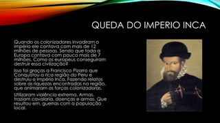 QUEDA DO IMPERIO INCA
Quando os colonizadores invadiram o
império ele contava com mais de 12
milhões de pessoas. Sendo que toda a
Europa contava com pouco mais de 7
milhões. Como os europeus conseguiram
destruir essa civilização?
Isso foi graças a Francisco Pizarro que
Conquistou a rica região do Peru e
destruiu o Império Inca, Fazendo relatos
sobre as riquezas encontradas na região,
que animaram as forças colonizadoras.
Utilizaram violência extrema, Armas,
traziam cavalaria, doenças e armas. Que
resultou em, guerras com a população
local.
 