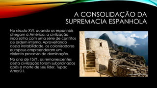 A CONSOLIDAÇÃO DA
SUPREMACIA ESPANHOLA
No século XVI, quando os espanhóis
chegam à América, a civilização
inca sofria com uma série de conflitos
de ordem interna, Aproveitando
dessa instabilidade, os colonizadores
europeus empreenderam um
violento processo de dominação.
No ano de 1571, os remanescentes
desta civilização foram subordinados
após a morte de seu líder, Tupac
Amarú I.
 