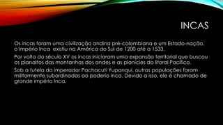 INCAS
Os incas foram uma civilização andina pré-colombiana e um Estado-nação,
o Império Inca existiu na América do Sul de 1200 até a 1533.
Por volta do século XV os incas iniciaram uma expansão territorial que buscou
os planaltos das montanhas dos andes e as planícies do litoral Pacífico.
Sob a tutela do imperador Pachacuti Yupanqui, outras populações foram
militarmente subordinadas ao poderio inca. Devido a isso, ele é chamado de
grande império Inca.
 