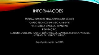 INFORMAÇÕES
ESCOLA ESTADUAL SENADOR FILINTO MULLER
CURSO TECNICO EM MEIO AMBIENTE
PROFESSORA CAMILLA BRANDÃO
REALIZAÇÃO:
ALYSON SOUTO, LUIZ PAULO, JOÃO WESLEY, MATHEUS FERREIRA, VINICIUS
NYRRADLEY, WINICIUS MELLO
Arenápolis, Maio de 2015
 