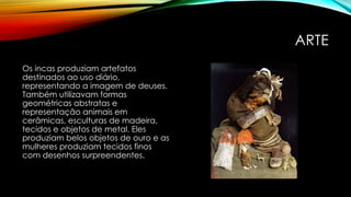 ARTE
Os incas produziam artefatos
destinados ao uso diário,
representando a imagem de deuses.
Também utilizavam formas
geométricas abstratas e
representação animais em
cerâmicas, esculturas de madeira,
tecidos e objetos de metal. Eles
produziam belos objetos de ouro e as
mulheres produziam tecidos finos
com desenhos surpreendentes.
 