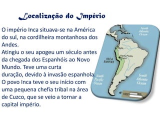 Localização do ImpérioO império Inca situava-se na América do sul, na cordilheira montanhosa dos Andes.Atingiu o seu apogeu um século antes da chegada dos Espanhóis ao Novo Mundo. Teve uma curta duração, devido à invasão espanhola.O povo Inca teve o seu início com uma pequena chefia tribal na área de Cuzco, que se veio a tornar a capital império.