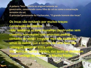 A palavra “Inca” referia-se originariamente ao governante, considerado como filho do sol ou como a encarnação terrestre do sol.O principal governante foi Pachacutec, “O grande homem dos Incas”.Os Incas são notáveis por muitos traços:Construção de cidades-São lendárias as suas muralhas construídas sem cimento, compostas com enormes pedras cortadas de modo irregular mas tão ajustadas umas às outras que a lâmina de uma faca não consegue penetrar entre elas.São famosas várias cidades, das quais se destacam Cuzco”umbigo do mundo”, e Machu Picchu