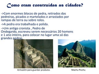 Como eram construídas as cidades?->Com enormes blocos de pedra, retirados das pedreiras, picados e martelados e arrastados por rampas de terra ou sobre rolos.->A pedra era trabalhada e polida.->Um antigo cronista , Pedro de Ondegardo, escreveu serem necessários 20 homens e 1 ano inteiro, para colocar no lugar uma só das grandes pedras.Armazém para guardar produtosMachu Picchu 