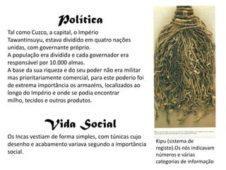 PolíticaTal como Cuzco, a capital, o Império Tawantinsuyu, estava dividido em quatro nações unidas, com governante próprio.A população era dividida e cada governador era responsável por 10.000 almas.A base da sua riqueza e do seu poder não era militar mas prioritariamente comercial, para este poderio foi de extrema importância os armazéns, localizados ao longo do Império e onde se podia encontrar milho, tecidos e outros produtos. Vida SocialOs Incas vestiam de forma simples, com túnicas cujo desenho e acabamento variava segundo a importância social.Kipu (sistema de registo).Os nós indicavam números e várias categorias de informação