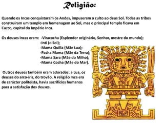 Religião:Quando os Incas conquistaram os Andes, impuseram o culto ao deus Sol. Todas as tribos construíram um templo em homenagem ao Sol, mas o principal templo ficava em Cuzco, capital do Império Inca.Os deuses Incas eram:  -Viracocha (Esplendor originário, Senhor, mestre do mundo);                                        -Inti (o Sol);                                        -Mama Quilla (Mãe Lua);                                         -Pacha Mama (Mãe da Terra);                                        -Mama Sara (Mãe do Milho);                                        -Mama Cocha (Mãe do Mar). Outros deuses também eram adorados: a Lua, os deuses do arco-íris, do trovão. A religião Inca era de carácter politeísta, havia sacrifícios humanos para a satisfação dos deuses. 