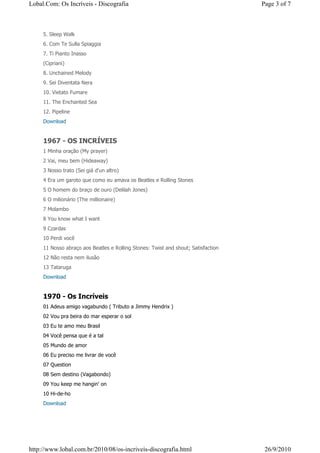 Lobal.Com: Os Incríveis - Discografia                                              Page 3 of 7



     5. Sleep Walk
     6. Com Te Sulla Spiaggia
     7. Ti Pianto Inasso
     (Cipriani)
     8. Unchained Melody
     9. Sei Diventata Nera
     10. Vietato Fumare
     11. The Enchanted Sea
     12. Pipeline
     Download


     1967 - OS INCRÍVEIS
     1 Minha oração (My prayer)
     2 Vai, meu bem (Hideaway)
     3 Nosso trato (Sei giá d'un altro)
     4 Era um garoto que como eu amava os Beatles e Rolling Stones
     5 O homem do braço de ouro (Delilah Jones)
     6 O milionário (The millionaire)
     7 Molambo
     8 You know what I want
     9 Czardas
     10 Perdi você
     11 Nosso abraço aos Beatles e Rolling Stones: Twist and shout; Satisfaction
     12 Não resta nem ilusão
     13 Tataruga
     Download


     1970 - Os Incríveis
     01 Adeus amigo vagabundo ( Tributo a Jimmy Hendrix )
     02 Vou pra beira do mar esperar o sol
     03 Eu te amo meu Brasil
     04 Você pensa que é a tal
     05 Mundo de amor
     06 Eu preciso me livrar de você
     07 Question
     08 Sem destino (Vagabondo)
     09 You keep me hangin' on
     10 Hi-de-ho
     Download




http://www.lobal.com.br/2010/08/os-incriveis-discografia.html                       26/9/2010
 