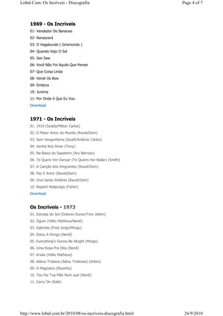 Lobal.Com: Os Incríveis - Discografia                           Page 4 of 7



     1969 - Os Incríveis
     01- Vendedor De Bananas
     02- Renascerá
     03- O Vagabundo ( Giramondo )
     04- Quando Vejo O Sol
     05- See Saw
     06- Você Não Foi Aquilo Que Pensei
     07- Que Coisa Linda
     08- Vendi Os Bois
     09- Embora
     10- Jurema
     11- Por Onde é Que Eu Vou
     Download


     1971 - Os Incríveis
     01. 1910 (Isolda/Milton Carlos)
     02. O Maior Amor do Mundo (Ravel/Dom)
     03. Sem Vergonheira (Jocafi/Antônio Carlos)
     04. Venha Nos Amar (Tony)
     05. Na Baixa do Sapateiro (Ary Barroso)
     06. Te Quero Ver Dançar (Te Quiero Ver Bailar) (Smith)
     07. A Canção dos Imigrantes (Ravel/Dom)
     08. Paz E Amor (Ravel/Dom)
     09. Viva Santo Antônio (Ravel/Dom)
     10. Repent Walpurgis (Fisher)
     Download


     Os Incríveis - 1973
     01. Estrada do Sol (Dolores Duran/Tom Jobim)
     02. Ogum (Hélio Matheus/Nenê)
     03. Gabriela (Fred Jorge/Mingo)
     04. Estou A Perigo (Nenê)
     05. Everything's Gonna Be Alright (Mingo)
     06. Uma Rosa Pra Dita (Nenê)
     07. Kriola (Hélio Matheus)
     08. Adeus Tristeza (Adios Tristezas) (Arbex)
     09. O Magnário (Risonho)
     10. Teu Pai Tua Mãe Num qué (Nenê)
     11. Carry On (Kalk)




http://www.lobal.com.br/2010/08/os-incriveis-discografia.html    26/9/2010
 