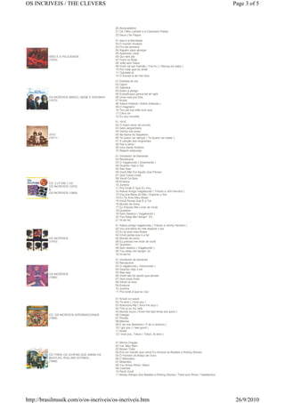 OS INCRIVEIS / THE CLEVERS                                                                                                     Page 3 of 5



                                               20 Abracadabra
                                               21 Os Cães Ladram e a Caravana Passa
                                               22 Deus Lhe Pague
                                               01 Isso é a felicidade
                                               02 O mundo mudará
                                               03 Fim de semana
                                               04 Alguém para abraçar
                                               05 Apareceu você
          ISSO È A FELICIDADE                  06 Qui nem jiló
          (1975)                               07 Forró no Brás
                                               08 João sem Deus
                                               09 Você vai ser mamãe ( You're ) ( Having my baby )
                                               10 Por mais que eu ande
                                               11 Tiguireta ai
                                               12 O mundo é de nós dois
                                               01 Estrada do sol
                                               02 Ogum
                                               03 Gabriela
                                               04 Estou a perigo
                                               05 Everything's gonna be all right
          OS INCRÍVEIS MINGO, NENÉ E RISONHO   06 Uma rosa pra Dita
          (1973)                               07 Kriola
                                               08 Adeus tristeza ( Adios tristezas )
                                               09 O magnário
                                               10 Teu pai tua mãe num qué
                                               11 Carry on
                                               12 Eu sou humilde
                                               01 1910
                                               02 O maior amor do mundo
                                               03 Sem vergonheira
                                               04 Venha nos amar
          1910                                 05 Na Baixa do Sapateiro
          (1971)                               06 Te quero ver dançar ( Te quiero ver bailar )
                                               07 A canção dos imigrantes
                                               08 Paz e amor
                                               09 Viva Santo Antônio
                                               10 Repent walpurgis
                                               01 Vendedor de Bananas
                                               02 Renascerá
                                               03 O Vagabundo ( Giramondo )
                                               04 Quando Vejo o Sol
                                               05 See Saw
                                               06 Você Não Foi Aquilo Que Pensei
                                               07 Que Coisa Linda
                                               08 Vendi Os Bois
                                               09 Embora
          CD: 2 LP EM 1 CD
                                               10 Jurema
          OS INCRÍVEIS (1970)
                                               11 Pra Onde É Que Eu Vou
          &
                                               12 Adeus Amigo Vagabundo ( Tributo a Jimi Hendrix )
          OS INCRÍVEIS (1969)
                                               13 Vou pra Beira do Mar / Esperar o Sol
                                               14 Eu Te Amo Meu Brasil
                                               15 Você Pensa Que É a Tal
                                               16 Mundo de Amor
                                               17 Eu Preciso Me Livrar de Você
                                               18 Question
                                               19 Sem Destino ( Vagabondo )
                                               20 You Keep Me Hangin` On
                                               21 Hi de Ho
                                               01 Adeus amigo vagabundo ( Tributo a Jimmy Hendrix )
                                               02 Vou pra beira do mar esperar o sol
                                               03 Eu te amo meu Brasil
                                               04 Você pensa que é a tal
          OS INCRÍVEIS                         05 Mundo de amor
          (1970)                               06 Eu preciso me livrar de você
                                               07 Question
                                               08 Sem destino ( Vagabondo )
                                               09 You keep me hangin' on
                                               10 Hi-de-ho
                                               01 Vendedor de bananas
                                               02 Renascerá
                                               03 O vagabundo ( Giramondo )
                                               04 Quando vejo o sol
                                               05 See saw
          OS INCRÍVEIS
                                               06 Você não foi aquilo que pensei
          (1969)
                                               07 Que coisa linda
                                               08 Vendi os bois
                                               09 Embora
                                               10 Jurema
                                               11 Pra onde é que eu vou

                                               01 Knock on wood
                                               02 Te amo ( I love you )
                                               03 Kokorono-Niji ( Arco-íris azul )
                                               04 This is on my side
                                               05 Mundo louco ( Even the bad times are good )
          CD: OS INCRÍVEIS INTERNACIONAIS      06 Castigo
          (1968)                               07 Pirolito
                                               08 Menina
                                               09 E se nos disserem ( E se ci diranno )
                                               10 I got you ( I feel good )
                                               11 Israel
                                               12 I love you, Tokyo ( Tokyo, te amo )

                                               01 Minha Oração
                                               02 Vai, Meu Bem
                                               03 Nosso Trato
                                               04 Era um Garoto que como Eu Amava os Beatles e Rolling Stones
          CD: PARA OS JOVENS QUE AMAM OS       05 O Homem do Braço de Ouro
          BEATLES, ROLLING STONES...           06 O Milionário
          (1968)                               07 Molambo
                                               08 You Know What I Want
                                               09 Czardas
                                               10 Perdi Você
                                               11 Nosso Abraço Aos Beatles e Rolling Stones / Twist and Shout / Satisfaction




http://brasilmusik.com/o/os-incriveis/os-incriveis.htm                                                                          26/9/2010
 