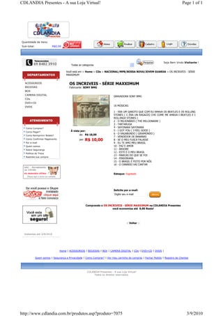 CDLANDIA Presentes - A sua Loja Virtual!                                                                                         Page 1 of 1




Quantidade de itens:
Sub-total:                R$0,00




                                                                                                                  Seja Bem Vindo Visitante !
                                         Todas as categorias

                                     Você está em > Home > CDs > NACIONAL/MPB/BOSSA NOVA/JOVEM GUARDA > OS INCRIVEIS - SÉRIE
                                     MAXXIMUM


  ACESSORIOS                            OS INCRIVEIS - SÉRIE MAXXIMUM
  BIOJOIAS                              Fabricante: SONY BMG
  BOX
  CAMERA DIGITAL
                                                                           GRAVADORA SONY BMG
  CDs
  DVD+CD
  DVDS                                                                     16 MÚSICAS:

                                                                           1 - ERA UM GAROTO QUE COM EU AMAVA OS BEATLES E OS ROLLING
                                                                           STONES ( C ÉRA UN RAGAZZO CHE COME ME AMAVA I BEATLES E I
                                                                           ROLLINGH STONES )
                                                                           2 - O MILIONÁRIO ( THE MILLIONAIRE )
                                                                           3 - TARTARUGA
   Como Comprar?                                                           4 - SAYONARA SAYONARA
                                         À vista por:                      5 - I GOT YOU ( I FEEL GOOD )
   Como Pagar?
                                                de: R$ 18,00               6 - O VAGABUNDO ( GIRAMONDO )
   Como Reimprimir Boleto?
                                                                           7 - VENDEDOR DE BANANAS
   Como Confirmar Pagamento                    por:   R$ 10,00             8 - SE O MEU FUSCA FALASSE
   Por e-mail                                                              9 - EU TE AMO MEU BRASIL
   Quem somos                                                              10 - PAZ E AMOR
   Sobre Segurança                                                         11 - ÁRVORE
   Política de Troca
                                                                           12 - ESTE É O MEU BRASIL
                                                                           13 - MARCAS DO QUE SE FOI
   Rastreie sua compra
                                                                           14 - PINDORAMA
                                                                           15 - O BRASIL É FEITO POR NÓS
                                                                           16 - O CANÁRIO VAI CANTAR


                                                                           Estoque: Esgotado




                                                                           Solicite por e-mail:
                                                                            Digite seu e-mail



                                                      Comprando o OS INCRIVEIS - SÉRIE MAXXIMUM na CDLANDIA Presentes
                                                                        você economiza até 8,00 Reais!




                                                                                      :: Voltar ::



  Visitantes até 3/9/2010




                                Home | ACESSORIOS | BIOJOIAS | BOX | CAMERA DIGITAL | CDs | DVD+CD | DVDS |

             Quem somos | Segurança e Privacidade | Como Comprar? | Ver meu carrinho de compras | Fechar Pedido | Registro de Clientes




                                                      CDLANDIA Presentes - A sua Loja Virtual!
                                                           Todos os direitos reservados.




http://www.cdlandia.com.br/produtos.asp?produto=7075                                                                                3/9/2010
 