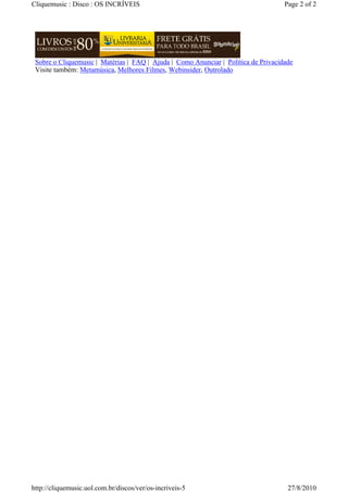 Cliquemusic : Disco : OS INCRÍVEIS                                                  Page 2 of 2




 Sobre o Cliquemusic | Matérias | FAQ | Ajuda | Como Anunciar | Política de Privacidade
 Visite também: Metamúsica, Melhores Filmes, Webinsider, Outrolado




http://cliquemusic.uol.com.br/discos/ver/os-incriveis-5                              27/8/2010
 