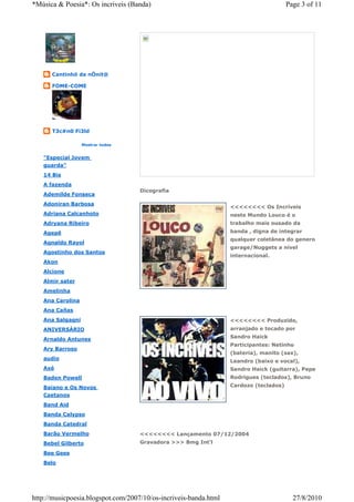 *Música & Poesia*: Os incriveis (Banda)                                                Page 3 of 11




      Cantinhö da nÖnit@

      FOME-COME




      T3c#n0 Fi3ld

                  Mostrar todos


   "Especial Jovem
   guarda"
   14 Bis
   A fazenda
                                    Dicografia
   Ademilde Fonseca
   Adoniran Barbosa
                                                                  <<<<<<<< Os Incríveis
   Adriana Calcanhoto                                             neste Mundo Louco é o
   Adryana Ribeiro                                                trabalho mais ousado da
   Agepê                                                          banda , digna de integrar
                                                                  qualquer coletânea do genero
   Agnaldo Rayol
                                                                  garage/Nuggets a nível
   Agostinho dos Santos
                                                                  internacional.
   Akon
   Alcione
   Almir sater
   Amelinha
   Ana Carolina
   Ana Cañas
   Ana Salgagni                                                   <<<<<<<< Produzido,
   ANIVERSÁRIO                                                    arranjado e tocado por

   Arnaldo Antunes                                                Sandro Haick
                                                                  Participantes: Netinho
   Ary Barroso
                                                                  (bateria), manito (sax),
   audio
                                                                  Leandro (baixo e vocal),
   Axé                                                            Sandro Haick (guitarra), Pepe
   Baden Powell                                                   Rodrigues (teclados), Bruno

   Baiano e Os Novos                                              Cardozo (teclados)
   Caetanos
   Band Aid
   Banda Calypso
   Banda Catedral
   Barão Vermelho                   <<<<<<<< Lançamento 07/12/2004
   Bebel Gilberto                   Gravadora >>> Bmg Int'l

   Bee Gees
   Belo




http://musicpoesia.blogspot.com/2007/10/os-incriveis-banda.html                          27/8/2010
 