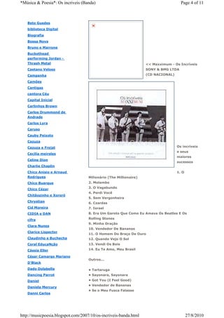 *Música & Poesia*: Os incriveis (Banda)                                              Page 4 of 11



   Beto Guedes
   biblioteca Digital
   Biografia
   Bossa Nova
   Bruno e Marrone
   Buckethead
   performing Jordan -
   Thrash Metal                                                    << Maxximum - Os Incríveis
   Caetano Veloso                                                  SONY & BMG LTDA
   Campanha                                                        (CD NACIONAL)

   Camões
   Cantigas
   cantora Céu
   Capital Inicial
   Carlinhos Brown
   Carlos Drummond de
   Andrade
   Carlos Lyra
   Caruso
   Cauby Peixoto
   Cazuza
   Cazuza e Frejat                                                                 Os incríveis
                                                                                   e seus
   Cecília meireles
                                                                                   maiores
   Celine Dion
                                                                                   sucessos
   Charlie Chaplin
   Chico Anisio e Arnaud                                                           1. O
   Rodrigues                        Milionário (The Millionaire)
   Chico Buarque                    2. Molambo

   Chico Cézar                      3. O Vagabundo
                                    4. Perdi Você
   Chitãozinho e Xororó
                                    5. Sem Vergonheira
   Chrystian
                                    6. Czardas
   Cid Moreira                      7. Israel
   CIDIA e DAN                      8. Era Um Garoto Que Como Eu Amava Os Beatles E Os

   cifra                            Rolling Stones
                                    9. Minha Oração
   Clara Nunes
                                    10. Vendedor De Bananas
   Clarice Lispector
                                    11. O Homem Do Braço De Ouro
   Claudinho e Buchecha             12. Quando Vejo O Sol
   Coral EducaNção                  13. Vendi Os Bois
   Cássia Eller                     14. Eu Te Amo, Meu Brasil

   César Camargo Mariano
                                    Outros...
   D'Black
   Dado Dolabella                   • Tartaruga
   Dancing Parrot                   • Sayonara, Sayonara
   Daniel                           • Got You (I Feel Good)
                                    • Vendedor de Bananas
   Daniela Mercury
                                    • Se o Meu Fusca Falasse
   Danni Carlos




http://musicpoesia.blogspot.com/2007/10/os-incriveis-banda.html                           27/8/2010
 
