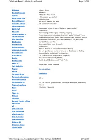 *Música & Poesia*: Os incriveis (Banda)                                              Page 5 of 11



   Di Capua                         • Paz e Amor
   Dia das Crianças                 • Árvore
                                    • Este é o Meu Brasil
   Djavan
                                    • Marcas do que se Foi
   Dona Ivone Lara
                                    • Pindorama
   Dorival Caymmi                   • O Brasil é Feito por Nós
   Duduca e Dalvan                  • O Canário Vai Cantar
   Déborah Blando
   Edith Piaf                       Homem do braço de ouro (Guitarra e percussão)
                                    O relicário;
   Edu Lobo
                                    Molambo/Quando vejo o sol//My prayer ;
   Eduardo Araújo e
                                    Terror dos namorados, Czardas, Hully gully/Michael/Passo
   Carlos Imperial
                                    do elefantinho/Meu limão meu limoeiro/País tropical/Biquini
   Elba Ramalho                     de bolinha amarelinha/Pica Pau/Banho de lua/Estúpido
   Elis Regina                      cupido/Rua Augusta;
   Elvis Presley                    Senvergonheira (Asa Branca);
                                    Peter Gun ;
   Emilio Santiago
                                    Marcas do que se foi/Eu te amo meu Brasil;
   encontro de corais
                                    Era um garoto que como eu amava os Beatles e os Rolling
   Erasmo Carlos                    Stones/Twist and shout/Satisfaction;
   Eric Clapton                     Let's twist again/Se you later alligator;
   Evinha                           Rock around the clock/Shake;
                                    Rattle d roll/In the mood/Tutti Frut.
   Exaltasamba
   Fabio Jr.
                                    Saiba mais sobre a banda
   Fafá de Belém
   Fagner                           Revista Virtual
   Fergie
   Fernanda Brum                    Site oficial

   Fernando e Sorocaba
                                    Cifras
   Floribela Espanca
   Flávio Venturini                 Era Um Garoto Que Como Eu Amava Os Beatles E Os Rolling
   folclore brasileiro              Stones

   Fotos                            (Migliacci / Lusini)

   Frevo
   Fábio jr.
   Fábulas
   Gal costa
   Geraldo Vandré e Theo
   de Barros
   gif
   gifs animados
   Gifs assinatura
   gifs dançantes
   Gifs de música
   gifs mensagens
   Gilberto Gil
   Gilson de Souza
   Golden Boys




http://musicpoesia.blogspot.com/2007/10/os-incriveis-banda.html                        27/8/2010
 