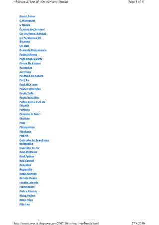*Música & Poesia*: Os incriveis (Banda)                           Page 8 of 11



   Norah Jones
   O Menestrel
   O Rappa
   Origem do carnaval
   Os Incriveis (Banda)
   Os Paralamas Do
   Sucesso
   Os Vips
   Oswaldo Montenegro
   Pablo Milanes
   PAN BRASIL 2007
   Papas Da Língua
   Parlendas
   partitura
   Patativa do Assaré
   Pato Fu
   Paul Mc Crane
   Paula Fernandes
   Paula Toller
   Paulo Vanzolini
   Pedro Bento e Zé da
   Estrada
   Peninha
   Peppino di Capri
   Pholhas
   Pitty
   Pixinguinha
   Playback
   POEMA
   Quarteto de Saxofones
   de Brasília
   Quarteto Em Cy
   Raul Di Blasio
   Raul Seixas
   Ray Conniff
   Rebeldes
   Regininha
   Regis Danese
   Renato Russo
   renato teixeira
   reportagem
   Rick e Renner
   Ricky Vallen
   Rildo Hora
   Rita Lee




http://musicpoesia.blogspot.com/2007/10/os-incriveis-banda.html     27/8/2010
 