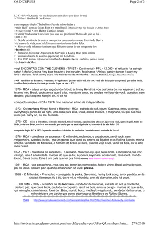 OS INCRÍVEIS                                                                                                       Page 2 of 3



LC-6710 P.1971, Guarde >os teus beijos para mim (Save your kisses for me)
>(T.Hiller-L.Sheriden-M.Lee-Ricardo

e o compacto duplo "Trabalho e Paz-de mãos dadas e
>mais fácil" com as faixas Este e o meu Brasil (Melchior)/Bye bye fraulein (F.Arbex-Pepe
>Avila) 101.0424 P.1976 Heitor Carrillo-Ernani
>Turini)/Pindorama/Este e um pais que vai pra frente/Marcas do que se foi -
>102.0159.
> Sei da existência de outros compactos com musicas como Estrela de Davi e
>A arvore da vida, mas infelizmente nao tenho os dados deles.
> Gostaria de informar tambem que Risonho antes de ser integrante dos
>Incríveis foi
> bancário, tocou na Orquestra do Gervasio e Lucky Boys (esta ultima
> animava bailes da colonia japonesa) em Londrina.
> Em 1983 tentou retomar o trabalho dos Incríveis em Londrina, com o nome
>de Incríveis Moz.

vinyl ENCONTRO COM THE CLEVERS - TWIST - Continental - PPL - 12.083 - el relicario / a swingin
safari / Maria Cristina / my blue heaven / the intruder / fascinante / Afrika / gandy dancer / baby my
love / clevers / look at my eyes / no hall do rei da montanha - Manito, Netinho, Mingo, Risonho e Neno -

1969 - vendedor de bananas, renascerá, o vagabundo, quando vejo o sol, see saw, você não foi aquilo que pensei, que coisa linda,
vendi os bois, embora, Jurema, pra onde é que eu vou - CD

1970 - RCA - adeus amigo vagabundo (tributo a Jimmy Hendrix), vou pra beira do mar esperar o sol, eu
te amo meu Brasil, você pensa que é a tal, mundo de amor, eu preciso me livrar de você, question, sem
destino, you keep me hangin' on, hi-de-ho

compacto simples - RCA / 1971/ hino nacional e hino da independência

1973 - Os Incríveis Mingo, Nenê e Risonho - RCA - estrada do sol, ogum, Gabriela, estou a perigo,
everythings gonna be all right, uma rosa para Dita, kriola, adeus tristeza, o magnário, teu pai tua mãe
num qué, carry on, eu sou humirde.

1975 - CD - isso é a felicidade, o mundo mudará, fim de semana, alguém para abraçar, apareceu você, qui nem giló, forró do
Brás, João sem Deus, você vai ser mamãe, por mais que eu ande, tiguireta ai, o mundo é de nós dois - CD

compacto duplo RCA 1975 / quando amanhece / debaixo da cachoeira / caminhemos / a estrela de David

1976 - RCA - coletânea de sucessos - O milionário, molambo, o vagabundo, perdi você, sem
vergonheira, czardas, Israel, era um garoto que como eu amava os Beatles e os Rolling Stones, minha
oração, vendedor de bananas, o homem do braço de ouro, quando vejo o sol, vendi os bois, eu te amo
meu Brasil.

RCA - 1977 - coletânea de sucessos - o relicário, Kokorono-niji, que coisa linda, a montanha, tua voz,
castigo, isso é a felicidade, marcas do que se foi, sayonara,sayonara, nosso trato, renascerá, mundo
louco, Santa Lucia, Este é um país que vai pra frente.Netinho, Nenê, Risonho, Manito e Mingo.

1981 - RCA - voa passarinho...voa, seu sol, terror dos namorados, fado e vinho, Brasil acima de tudo,
pai de Deus, declaro paz, quando amanhecer, só você, pressa.

1990 - O Milionário - Phonodisc - cavalgada, la yenka, Geronimo, honky tonk song, amor perdido, en la
          ciudad, flamenco, tic ti tic, do re mi, o milionário, anel de diamante, não há você.

    CD BMG - RCA - o melhor de Os Incríveis - vendedor de bananas, estrada do sol, a montanha,
declaro paz, que coisa linda, paulada no coqueiro, vendi os bois, estou a perigo, marcas do que se foi,
qui nem giló, caminhemos, forró do Brás, mundo louco, medley/o vagabundo, vendedor de bananas, o
              milionário/era um garoto que como eu amava os Beatles e os Rolling Stones.
      ^^^^^^^^^^^^^^^^^^^^^^^^^^^^^^^^^^^^^^^^^^^^^^^^^^^^^^^^^^^^^^^^^^^^^^^^^^^^^^^^^^^^^^
      mais      http://www.googleusercontent.com/banners/interstitial.html?http://members.fortunecity.com/barile




http://webcache.googleusercontent.com/search?q=cache:ypeoUtFes-QJ:members.fortu...                                   27/8/2010
 