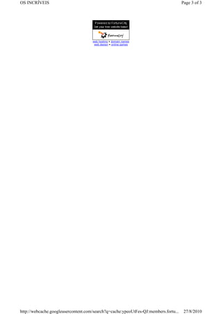 OS INCRÍVEIS                                                                         Page 3 of 3




                                     web hosting • domain names
                                      web design • online games




http://webcache.googleusercontent.com/search?q=cache:ypeoUtFes-QJ:members.fortu...    27/8/2010
 