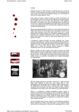 the freakium! . revista virtual                                                                      Page 2 of 3



                                  mutação.

                                  Mutação essa que em 1967 culminaria no segundo disco sob o nome Os
                                  Incríveis, e obra-prima dentro da obra do grupo. Os Incríveis Neste Mundo
                                  Louco trazia uma banda que literalmente renascia e se reinventava no
                                  estilo que ela mesma ajudara a firmar.

                                  Como dando um passo à frente de tudo que ocorria no momento, Os
                                  Incríveis fizeram uso do que havia de mais moderno nos estúdios da época
                                  para registrar este que é seu disco mais expressivo e mais explosivo.
                                  Permeando o som garage como nunca, a banda joga todas as músicas em
                                  um mar fuzz e capta uma sonoridade que faz cada música, seja ela versão
                                  ou não, soar autenticamente como se tivesse sido composta no frescor do
                                  momento pelo próprio grupo.

                                  Manito abre esplendorosamente o álbum com uma versão instrumental de
                                  “With a Girl Like You” do The Troggs, tendo o sax suprindo os vocais, e em
                                  versão mais acelerada. Tudo como uma grande farra, com o grupo
                                  acompanhando vocalmente Manito com divertidas onomatopéias, como que
                                  indicando que o passado instrumental, twist e atado às tendências da
                                  época, ficaria dessa vez um pouco de lado, dando espaço para um novo
                                  panorama musical.

                                  E “Renascerá”, original da banda Los Brincos, prossegue com o disco.
                                  Surgindo mais agitada que a original, traz uma selvagem linha de guitarra e
                                  uma bateria seca e precisa, além de barulhos que se assemelham a sinos e
                                  xilofone e ao belo e criativo baixo de Nenê. Tudo em uma roupagem
                                  inédita para a banda (Os Incríveis inclusive chegariam a regravar
                                  “Renascerá” em 69, com uma sonoridade mais branda).

                                  Algumas canções do disco surgem como sendo de autoria de outras
                                  bandas, tendo Os Incríveis interpretado na língua que foram criadas. Caso
                                  de “Hi-Lili-Hi-Lo”, música da trilha sonora do filme musical Lili de 1953, e
                                  “Piangi Con Me”, do The Rokes, que carrega uma primorosa guitarra fuzz,
                                  simples e eficaz, se mesclando e contrastando com a singela interpretação
                                  em original italiano.




                                  Mas fuzz simples, beirando ao neurótico e primitivo, é o usado em “Hold
                                  Tight” (dos britânicos do Dave Dee, Dozy, Beaky, Mick & Tich).
                                  Resfolegando a sonoridade para todos os lados de modo totalmente bruto,
                                  dá simplesmente uma inédita cara à original. Assim como “Giulieta”,
                                  novamente dos Los Brincos, mas dessa vez cantada na língua original e
                                  mergulhada em fuzz, dando o som e tom ofensivo que o disco todo possui.

                                  Mesmo os romantismos e padrões fonográficos soavam originais e
                                  incomuns. Com tantas versões compondo o disco, a banda fez a própria, de
                                  autoria de Mingo, para o hit “Mamãe Passou Açúcar Em Mim” de Carlos
                                  Imperial, vertendo-a para uma bizarra versão em inglês. Bonitas canções
                                  como “Um Sorriso Champagne” e a italianíssima “La Fisarmonica” compõe a
                                  base romântica do disco.

                                  Um dos momentos altos do disco, contudo, é uma totalmente original da
                                  banda. Composta por Mingo, “Don Pepe Legal” é uma inspirada música
                                  instrumental que mescla jazz e trilha sonora de espionagem em um total




http://www.freakium.com/edicao5_incriveis.htm                                                         27/8/2010
 