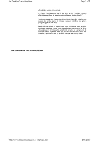 the freakium! . revista virtual                                                                                Page 3 of 3



                                              clima de jam session e improvisos.

                                              “Que Sera Sera (Whatever Will Be Will Be)”, de Jay Livingston, aparece
                                              com novamente o sax de Manito suprindo os vocais, e fecha o disco.

                                              Totalmente inesperado, Os Incríveis Neste Mundo Louco é o trabalho mais
                                              ousado da banda, digna de integrar qualquer coletânea do gênero
                                              garage/Nuggets mundo afora.

                                              Muitas décadas depois, a polêmica em torno de direitos sobre a banda
                                              continua a assombrar a obra, o que impossibilita o relançamento de Neste
                                              Mundo Louco em formato digital. Uma tímida tentativa foi o lançamento da
                                              coletânea Vitrola Digital em 2001, que incluía quatro faixas do disco, mas
                                              que após o lançamento logo foi recolhida das lojas pelo motivo citado.




  2006. Freakium! e-zine. Todos os direitos reservados.




http://www.freakium.com/edicao5_incriveis.htm                                                                    27/8/2010
 