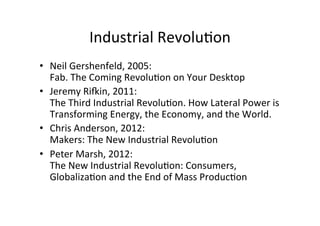 Industrial	
  Revolu>on	
  
•  Neil	
  Gershenfeld,	
  2005:	
  
Fab.	
  The	
  Coming	
  Revolu>on	
  on	
  Your	
  Desktop	
  
•  Jeremy	
  Rifin,	
  2011:	
  
The	
  Third	
  Industrial	
  Revolu>on.	
  How	
  Lateral	
  Power	
  is	
  
Transforming	
  Energy,	
  the	
  Economy,	
  and	
  the	
  World.	
  	
  
•  Chris	
  Anderson,	
  2012:	
  
Makers:	
  The	
  New	
  Industrial	
  Revolu>on	
  
•  Peter	
  Marsh,	
  2012:	
  
The	
  New	
  Industrial	
  Revolu>on:	
  Consumers,	
  
Globaliza>on	
  and	
  the	
  End	
  of	
  Mass	
  Produc>on	
  
 