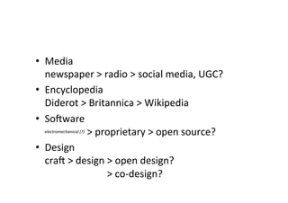 •  Media	
  
newspaper	
  >	
  radio	
  >	
  social	
  media,	
  UGC?	
  
•  Encyclopedia	
  
Diderot	
  >	
  Britannica	
  >	
  Wikipedia	
  
•  Sooware	
  
electromechanical	
  (?)	
  >	
  proprietary	
  >	
  open	
  source?	
  
•  Design	
  
crao	
  >	
  design	
  >	
  open	
  design?	
  
crao	
  >	
  design	
  >	
  co-­‐design?	
  
	
  
 