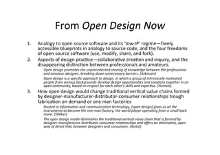 From	
  Open	
  Design	
  Now	
  
1.  Analogy	
  to	
  open	
  source	
  sooware	
  and	
  its	
  ‘low-­‐IP’	
  regime—freely	
  
accessible	
  blueprints	
  in	
  analogy	
  to	
  source	
  code,	
  and	
  the	
  four	
  freedoms	
  
of	
  open	
  source	
  sooware	
  (use,	
  modify,	
  share,	
  and	
  fork).	
  	
  
2.  Aspects	
  of	
  design	
  prac>ce—collabora>ve	
  crea>on	
  and	
  inquiry,	
  and	
  the	
  
disappearing	
  dis>nc>on	
  between	
  professionals	
  and	
  amateurs.	
  	
  
Open	
  design	
  promotes	
  the	
  unprecedented	
  sharing	
  of	
  knowledge	
  between	
  the	
  professional	
  
and	
  amateur	
  designer,	
  breaking	
  down	
  unnecessary	
  barriers.	
  (Atkinson)	
  	
  
Open	
  design	
  is	
  a	
  speciﬁc	
  approach	
  to	
  design,	
  in	
  which	
  a	
  group	
  of	
  intrinsically	
  mo7vated	
  
people	
  from	
  various	
  backgrounds	
  develop	
  design	
  opportuni7es	
  and	
  solu7ons	
  together	
  in	
  an	
  
open	
  community,	
  based	
  on	
  respect	
  for	
  each	
  other's	
  skills	
  and	
  exper7se.	
  (Humels).	
  	
  
3.  How	
  open	
  design	
  would	
  change	
  tradi>onal	
  ver>cal	
  value	
  chains	
  formed	
  
by	
  designer-­‐manufacturer-­‐distributor-­‐consumer	
  rela>onships	
  trough	
  
fabrica>on	
  on	
  demand	
  or	
  one	
  man	
  factories	
  
Rooted	
  in	
  informa7on	
  and	
  communica7on	
  technology,	
  [open	
  design]	
  gives	
  us	
  all	
  the	
  
instruments	
  to	
  become	
  the	
  one-­‐man	
  factory,	
  the	
  world	
  player	
  opera7ng	
  from	
  a	
  small	
  back	
  
room.	
  (S7kker)	
  
The	
  open	
  design	
  model	
  diminishes	
  the	
  tradi7onal	
  ver7cal	
  value	
  chain	
  that	
  is	
  formed	
  by	
  
designer-­‐manufacturer-­‐distributor-­‐consumer	
  rela7onships	
  and	
  oﬀers	
  an	
  alterna7ve,	
  open	
  
web	
  of	
  direct	
  links	
  between	
  designers	
  and	
  consumers.	
  (Avital)	
  	
  
 