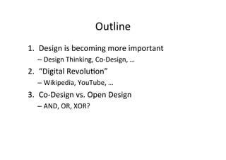 Outline	
  
1.  Design	
  is	
  becoming	
  more	
  important	
  
– Design	
  Thinking,	
  Co-­‐Design,	
  …	
  
2.  “Digital	
  Revolu>on”	
  	
  
– Wikipedia,	
  YouTube,	
  …	
  
3.  Co-­‐Design	
  vs.	
  Open	
  Design	
  
– AND,	
  OR,	
  XOR?	
  
 