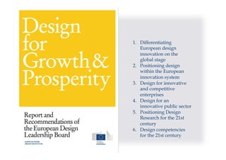 1.  Differentiating
European design
innovation on the
global stage
2.  Positioning design
within the European
innovation system
3.  Design for innovative
and competitive
enterprises
4.  Design for an
innovative public sector
5.  Positioning Design
Research for the 21st
century
6.  Design competencies
for the 21st century
 