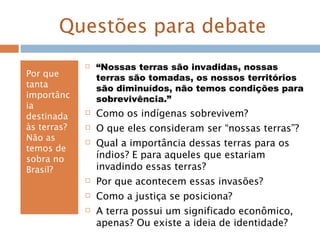 Questões para debate
Por que
tanta
importânc
ia
destinada
às terras?
Não as
temos de
sobra no
Brasil?
 “Nossas terras são invadidas, nossas
terras são tomadas, os nossos territórios
são diminuídos, não temos condições para
sobrevivência.”
 Como os indígenas sobrevivem?
 O que eles consideram ser “nossas terras”?
 Qual a importância dessas terras para os
índios? E para aqueles que estariam
invadindo essas terras?
 Por que acontecem essas invasões?
 Como a justiça se posiciona?
 A terra possui um significado econômico,
apenas? Ou existe a ideia de identidade?
 