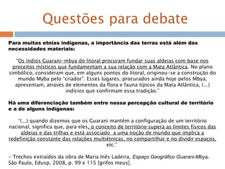 Questões para debate
Para muitas etnias indígenas, a importância das terras está além das
necessidades materiais:
“Os índios Guarani-mbya do litoral procuram fundar suas aldeias com base nos
preceitos místicos que fundamentam a sua relação com a Mata Atlântica. No plano
simbólico, consideram que, em alguns pontos do litoral, originou-se a construção do
mundo Myba pelo “criador”. Esses lugares, procurados ainda hoje pelos Mbya,
apresentam, através de elementos da flora e fauna típicos da Mata Atlântica, (...)
indícios que confirmam essa tradição.”
Há uma diferenciação também entre nossa percepção cultural de território
e a de alguns indígenas:
“(...) quando dizemos que os Guarani mantêm a configuração de um território
nacional, significa que, para eles, o conceito de território supera as limites físicos das
aldeias e das trilhas e está associado a uma noção de mundo que implica a
redefinição constante das relações multiétnicas, no compartilhar e no dividir espaços,
etc.”
- Trechos extraídos da obra de Maria Inês Ladeira, Espaço Geográfico Guarani-Mbya.
São Paulo, Edusp, 2008, p. 99 e 115 [grifos meus].
 