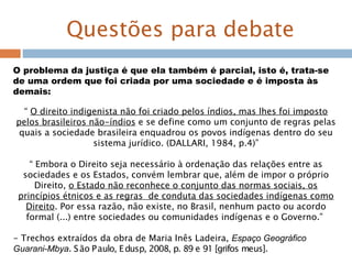 Questões para debate
O problema da justiça é que ela também é parcial, isto é, trata-se
de uma ordem que foi criada por uma sociedade e é imposta às
demais:
“ O direito indigenista não foi criado pelos índios, mas lhes foi imposto
pelos brasileiros não-índios e se define como um conjunto de regras pelas
quais a sociedade brasileira enquadrou os povos indígenas dentro do seu
sistema jurídico. (DALLARI, 1984, p.4)”
“ Embora o Direito seja necessário à ordenação das relações entre as
sociedades e os Estados, convém lembrar que, além de impor o próprio
Direito, o Estado não reconhece o conjunto das normas sociais, os
princípios étnicos e as regras de conduta das sociedades indígenas como
Direito. Por essa razão, não existe, no Brasil, nenhum pacto ou acordo
formal (...) entre sociedades ou comunidades indígenas e o Governo.”
- Trechos extraídos da obra de Maria Inês Ladeira, Espaço Geográfico
Guarani-Mbya. São Paulo, Edusp, 2008, p. 89 e 91 [grifos meus].
 