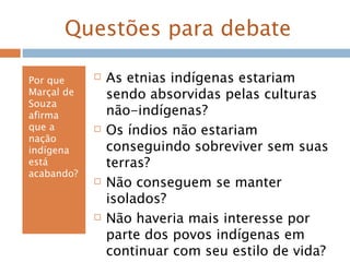 Questões para debate
Por que
Marçal de
Souza
afirma
que a
nação
indígena
está
acabando?
 As etnias indígenas estariam
sendo absorvidas pelas culturas
não-indígenas?
 Os índios não estariam
conseguindo sobreviver sem suas
terras?
 Não conseguem se manter
isolados?
 Não haveria mais interesse por
parte dos povos indígenas em
continuar com seu estilo de vida?
 