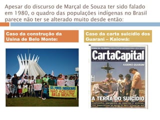 Apesar do discurso de Marçal de Souza ter sido falado
em 1980, o quadro das populações indígenas no Brasil
parece não ter se alterado muito desde então:
Caso da construção da
Usina de Belo Monte:
Caso da carta suicídio dos
Guarani – Kaiowá:
 